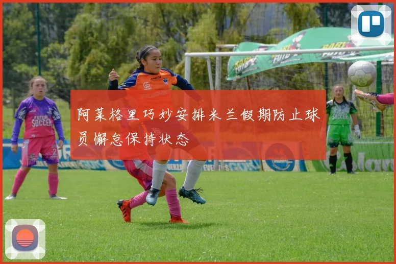 阿莱格里巧妙安排米兰假期防止球员懈怠保持状态