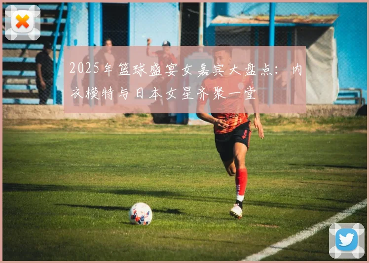 2025年篮球盛宴女嘉宾大盘点：内衣模特与日本女星齐聚一堂