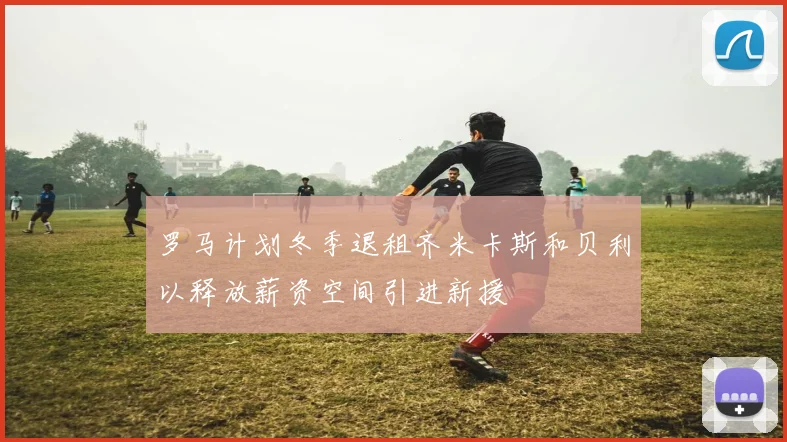 罗马计划冬季退租齐米卡斯和贝利以释放薪资空间引进新援