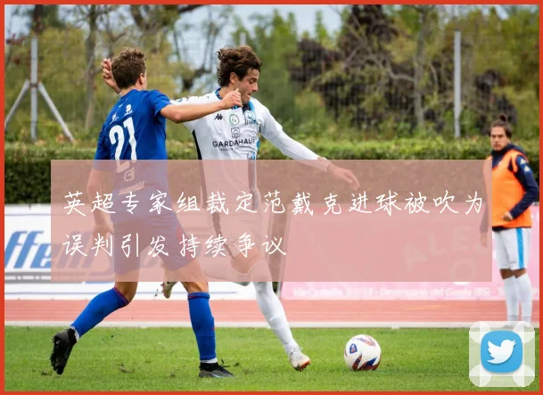 英超专家组裁定范戴克进球被吹为误判引发持续争议