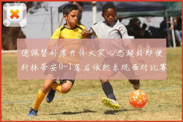 德佩替补席开怀大笑心态超好即便科林蒂安0-1落后依然乐观面对比赛