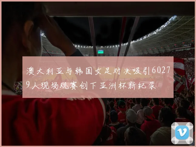 澳大利亚与韩国女足对决吸引60279人现场观赛创下亚洲杯新纪录