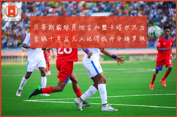 贝蒂斯前球员坦言加盟卡塔尔只为金钱十年后无人记得我并非梅罗级别
