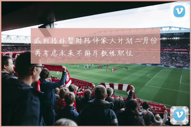 威利格林暂时陪伴家人计划二月份再考虑未来不排斥教练职位