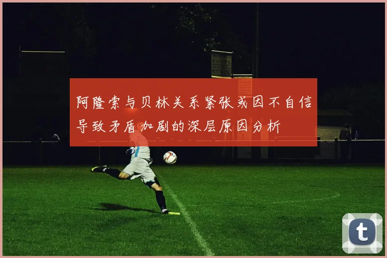 阿隆索与贝林关系紧张或因不自信导致矛盾加剧的深层原因分析