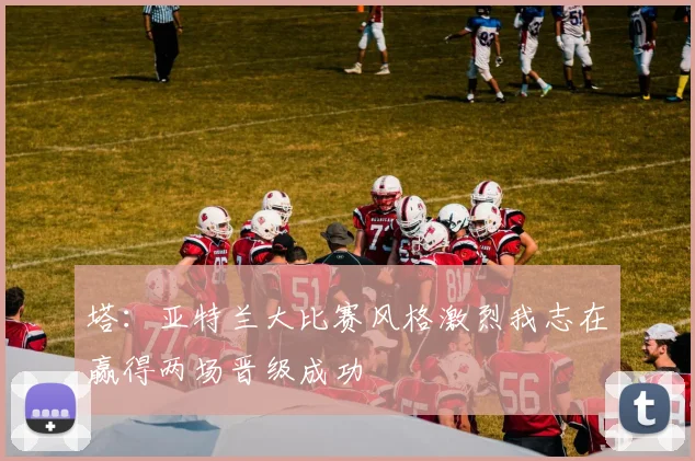 塔：亚特兰大比赛风格激烈我志在赢得两场晋级成功
