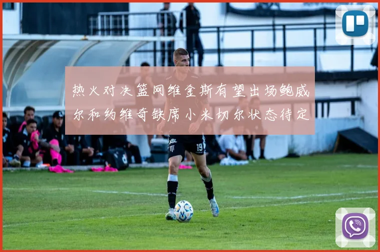 热火对决篮网维金斯有望出场鲍威尔和约维奇缺席小米切尔状态待定