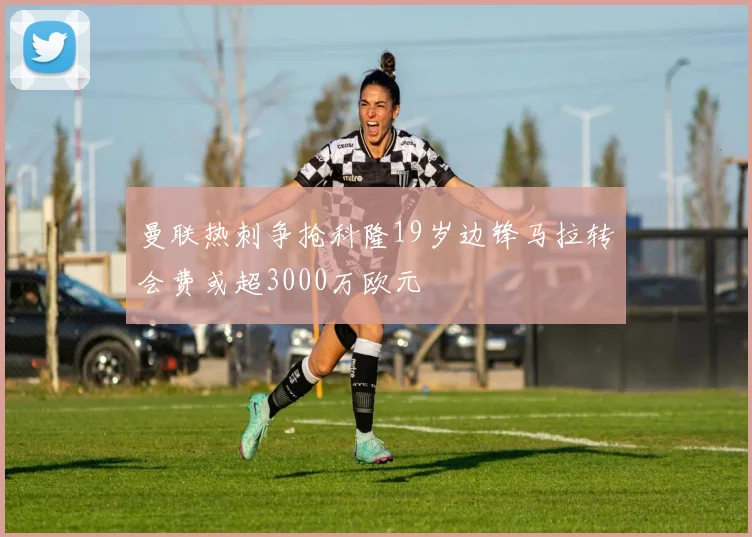曼联热刺争抢科隆19岁边锋马拉转会费或超3000万欧元