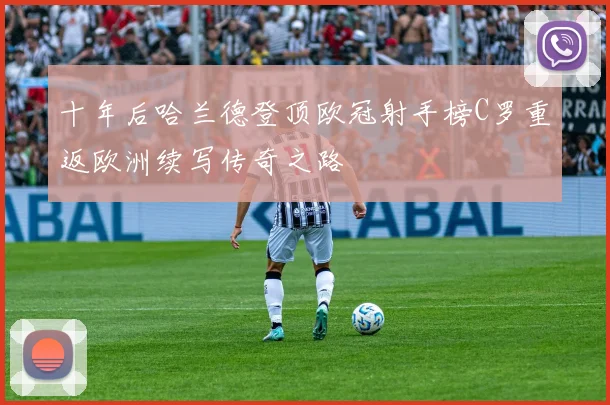 十年后哈兰德登顶欧冠射手榜C罗重返欧洲续写传奇之路