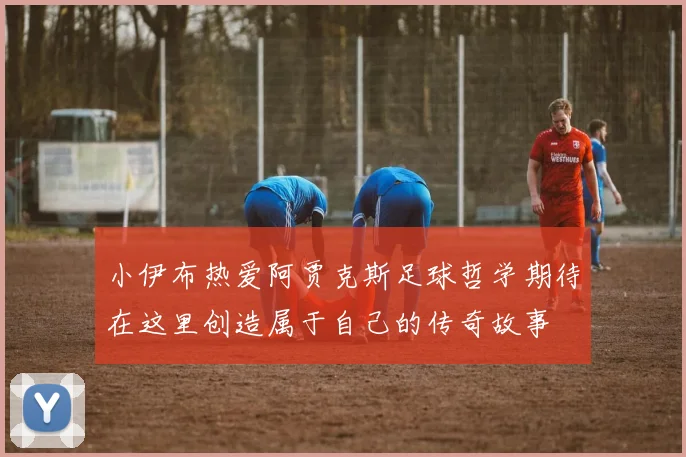 小伊布热爱阿贾克斯足球哲学期待在这里创造属于自己的传奇故事