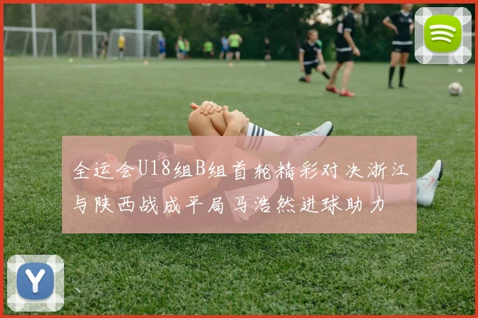 全运会U18组B组首轮精彩对决浙江与陕西战成平局马浩然进球助力