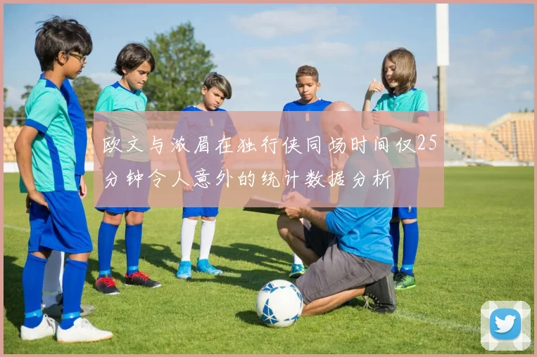 欧文与浓眉在独行侠同场时间仅25分钟令人意外的统计数据分析