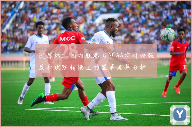 淡厚然：国内联赛与NCAA在对抗强度和攻防转换上的显著差异分析