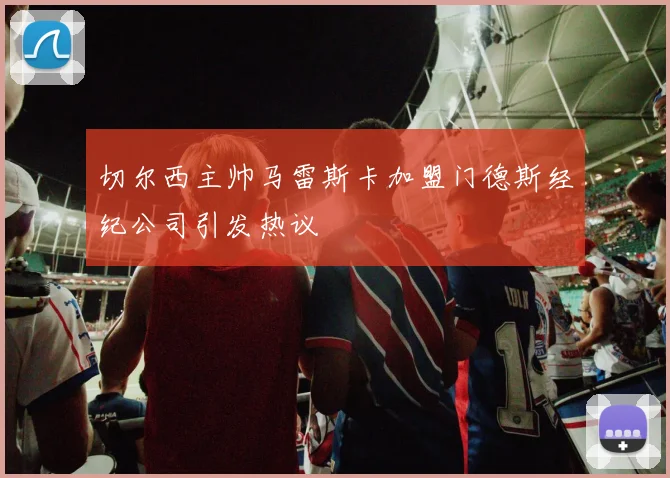 切尔西主帅马雷斯卡加盟门德斯经纪公司引发热议