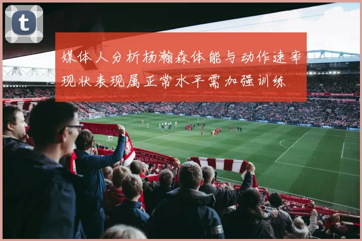 媒体人分析杨瀚森体能与动作速率现状表现属正常水平需加强训练