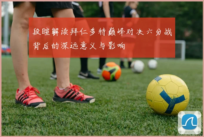 段暄解读拜仁多特巅峰对决六分战背后的深远意义与影响