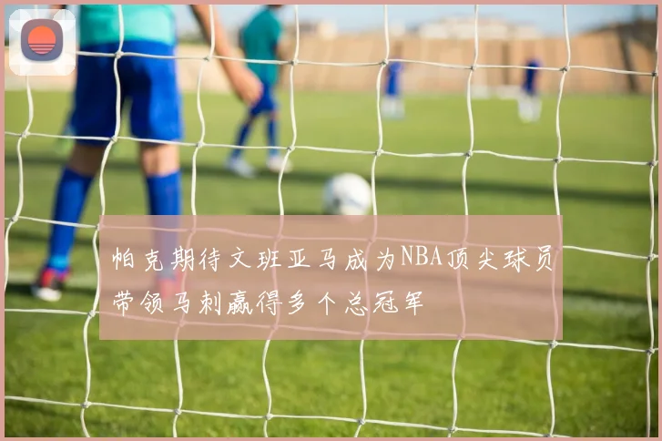 帕克期待文班亚马成为NBA顶尖球员带领马刺赢得多个总冠军