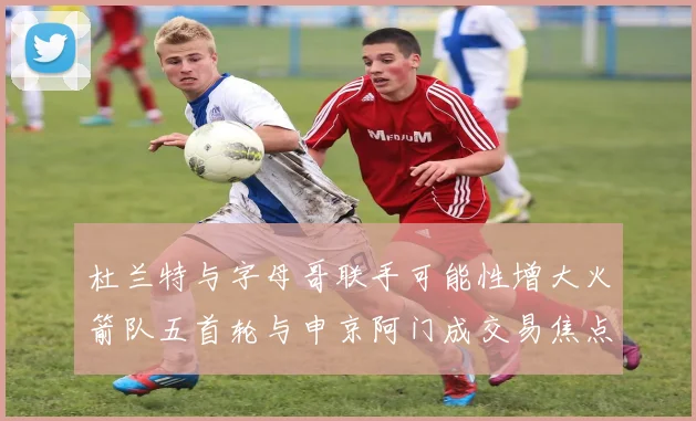 杜兰特与字母哥联手可能性增大火箭队五首轮与申京阿门成交易焦点