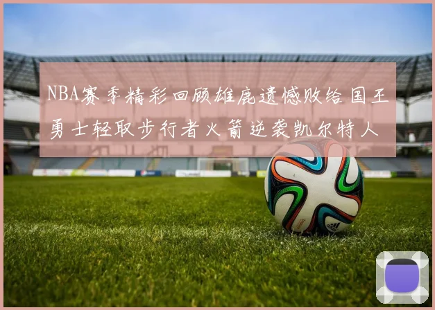 NBA赛季精彩回顾雄鹿遗憾败给国王勇士轻取步行者火箭逆袭凯尔特人