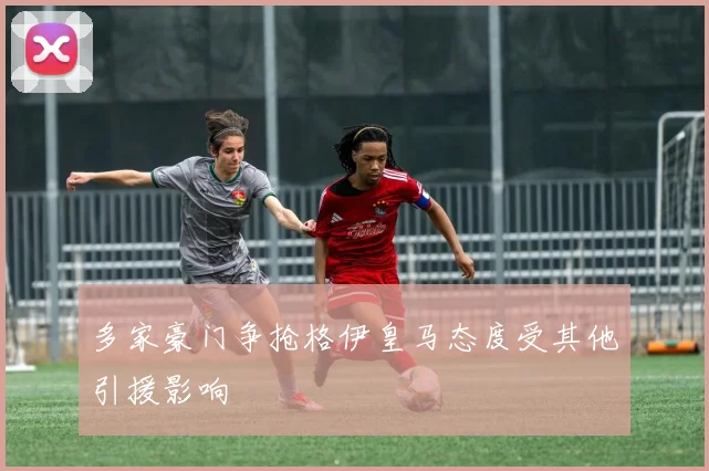 多家豪门争抢格伊皇马态度受其他引援影响
