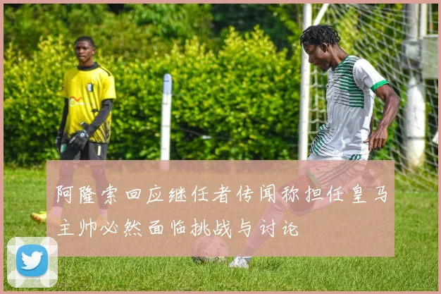 阿隆索回应继任者传闻称担任皇马主帅必然面临挑战与讨论