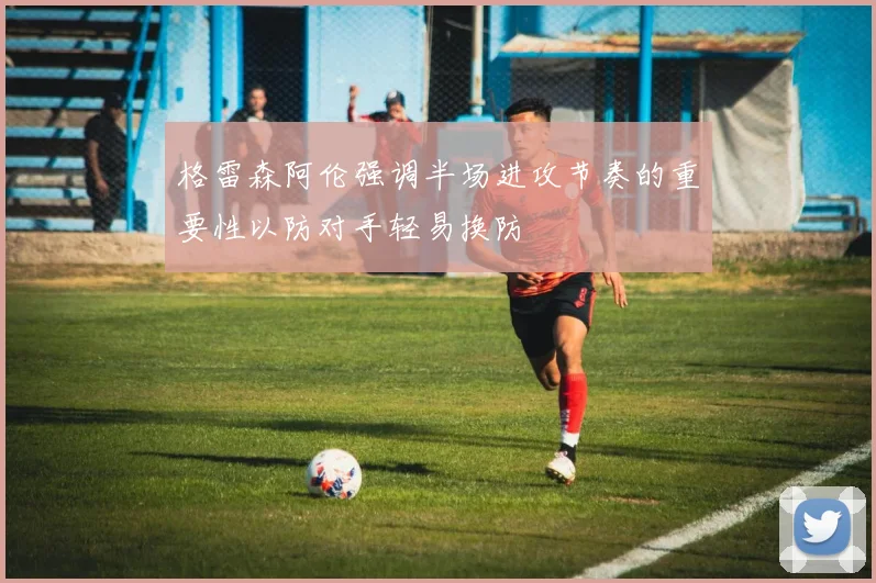 格雷森阿伦强调半场进攻节奏的重要性以防对手轻易换防