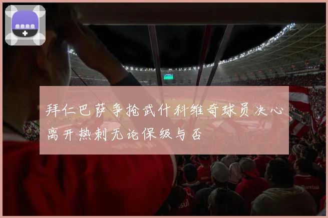 拜仁巴萨争抢武什科维奇球员决心离开热刺无论保级与否