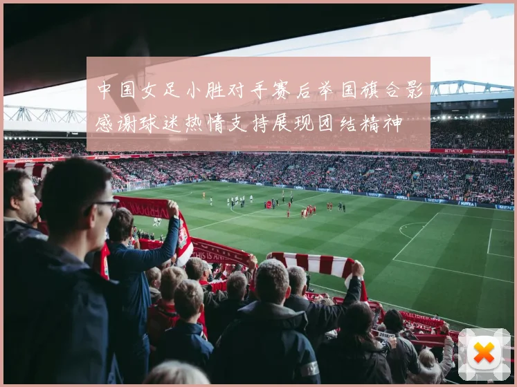 中国女足小胜对手赛后举国旗合影感谢球迷热情支持展现团结精神