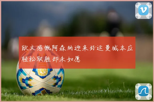 欧文感慨阿森纳迎来好运曼城本应轻松取胜却未如愿