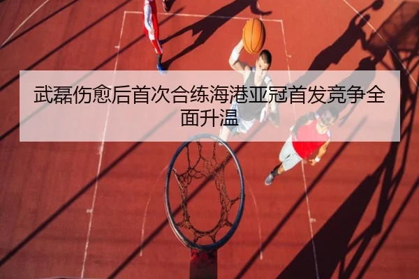 武磊伤愈后首次合练海港亚冠首发竞争全面升温